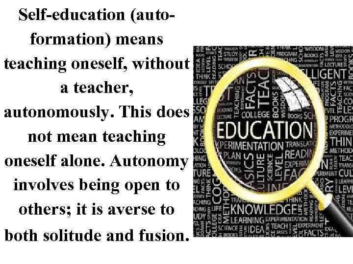 Self-education (autoformation) means teaching oneself, without a teacher, autonomously. This does not mean teaching