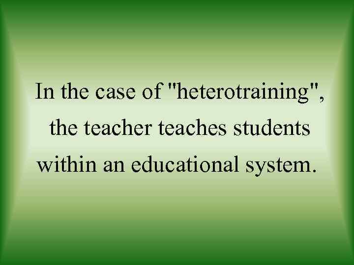 In the case of "heterotraining", the teacher teaches students within an educational system. 