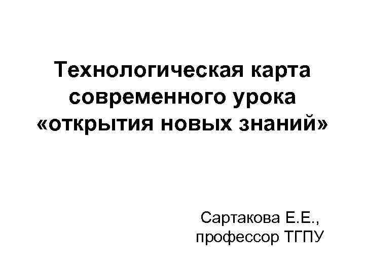 Технологическая карта современного урока «открытия новых знаний» Сартакова Е. Е. , профессор ТГПУ 