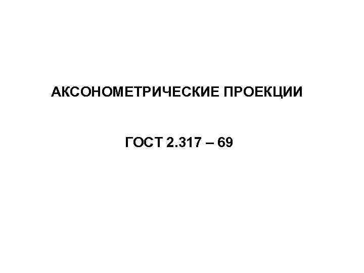  АКСОНОМЕТРИЧЕСКИЕ ПРОЕКЦИИ ГОСТ 2. 317 – 69 