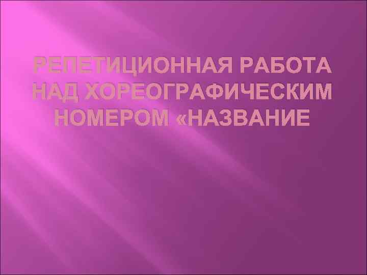 РЕПЕТИЦИОННАЯ РАБОТА НАД ХОРЕОГРАФИЧЕСКИМ НОМЕРОМ «НАЗВАНИЕ 