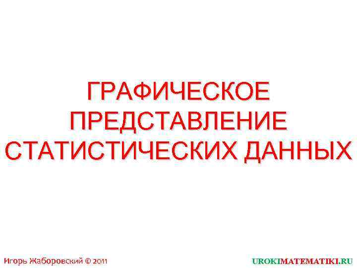 ГРАФИЧЕСКОЕ ПРЕДСТАВЛЕНИЕ СТАТИСТИЧЕСКИХ ДАННЫХ Игорь Жаборовский © 2011 UROKIMATEMATIKI. RU 