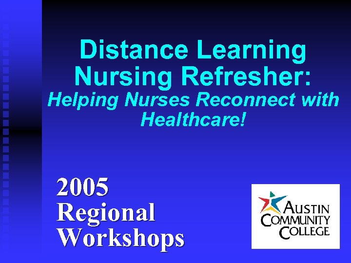 Distance Learning Nursing Refresher: Helping Nurses Reconnect with Healthcare! 2005 Regional Workshops 