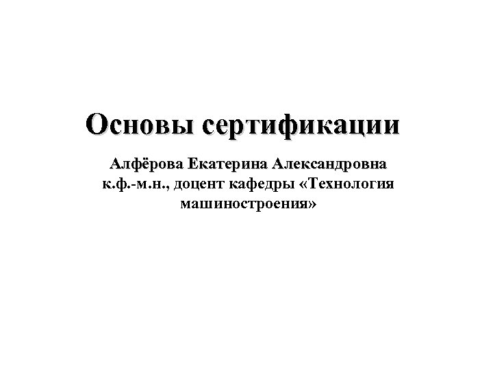 Основы сертификации Алфёрова Екатерина Александровна к. ф. -м. н. , доцент кафедры «Технология машиностроения»