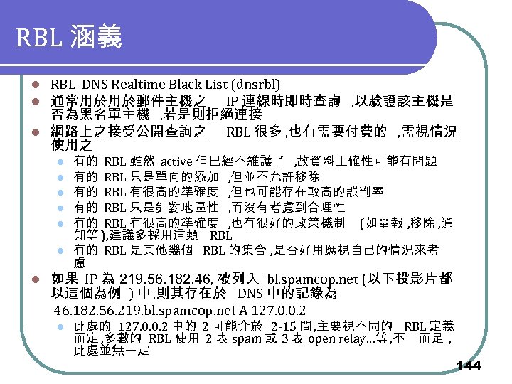 RBL 涵義 RBL DNS Realtime Black List (dnsrbl) 通常用於用於郵件主機之 IP 連線時即時查詢 , 以驗證該主機是 否為黑名單主機