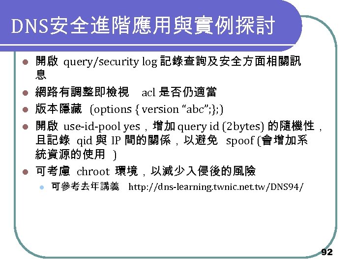 DNS安全進階應用與實例探討 l l l 開啟 query/security log 記錄查詢及安全方面相關訊 息 網路有調整即檢視 acl 是否仍適當 版本隱藏 (options
