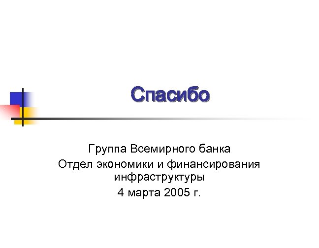 Спасибо Группа Всемирного банка Отдел экономики и финансирования инфраструктуры 4 марта 2005 г. 