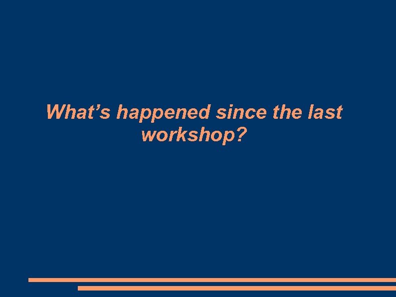 What’s happened since the last workshop? 