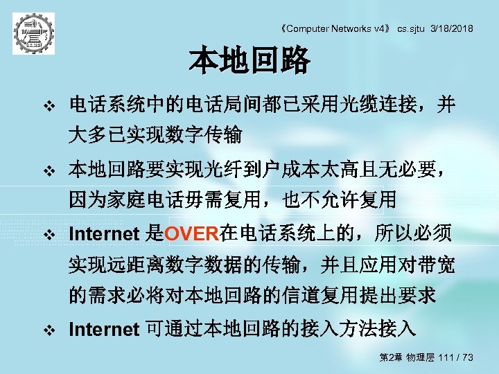 《Computer Networks v 4》 cs. sjtu 3/18/2018 本地回路 v 电话系统中的电话局间都已采用光缆连接，并 大多已实现数字传输 v 本地回路要实现光纤到户成本太高且无必要， 因为家庭电话毋需复用，也不允许复用