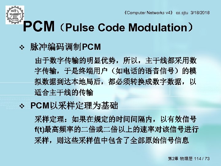 《Computer Networks v 4》 cs. sjtu 3/18/2018 PCM（Pulse Code Modulation） v 脉冲编码调制PCM 由于数字传输的明显优势，所以，主干线都采用数 字传输，于是终端用户（如电话的语音信号）的模