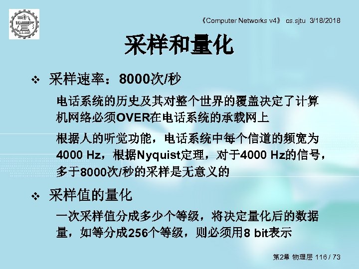 《Computer Networks v 4》 cs. sjtu 3/18/2018 采样和量化 v 采样速率： 8000次/秒 电话系统的历史及其对整个世界的覆盖决定了计算 机网络必须OVER在电话系统的承载网上 根据人的听觉功能，电话系统中每个信道的频宽为