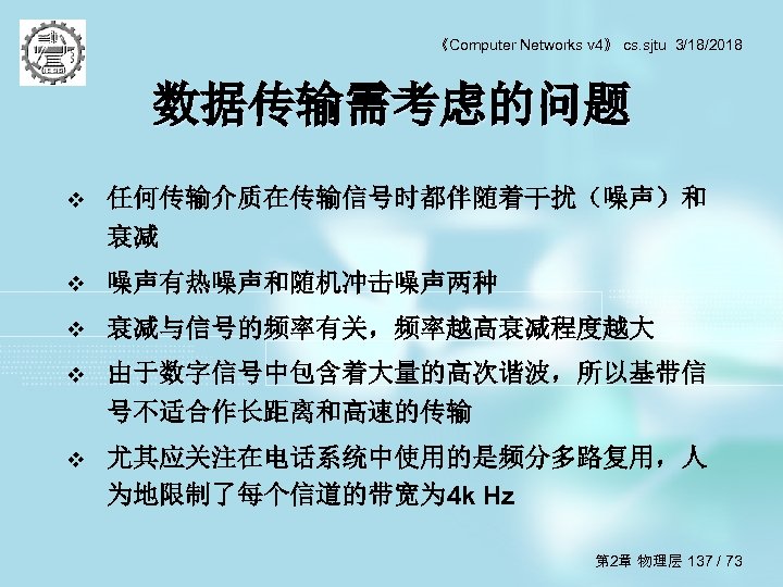 《Computer Networks v 4》 cs. sjtu 3/18/2018 数据传输需考虑的问题 v 任何传输介质在传输信号时都伴随着干扰（噪声）和 衰减 v 噪声有热噪声和随机冲击噪声两种 v