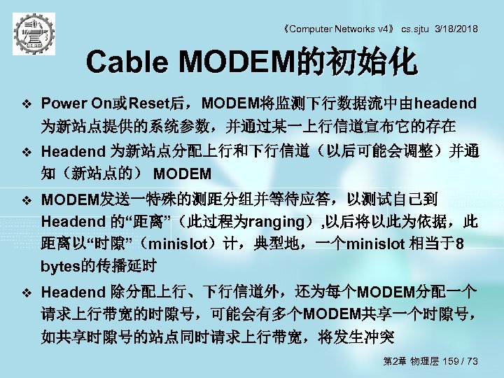 《Computer Networks v 4》 cs. sjtu 3/18/2018 Cable MODEM的初始化 v Power On或Reset后，MODEM将监测下行数据流中由headend 为新站点提供的系统参数，并通过某一上行信道宣布它的存在 v