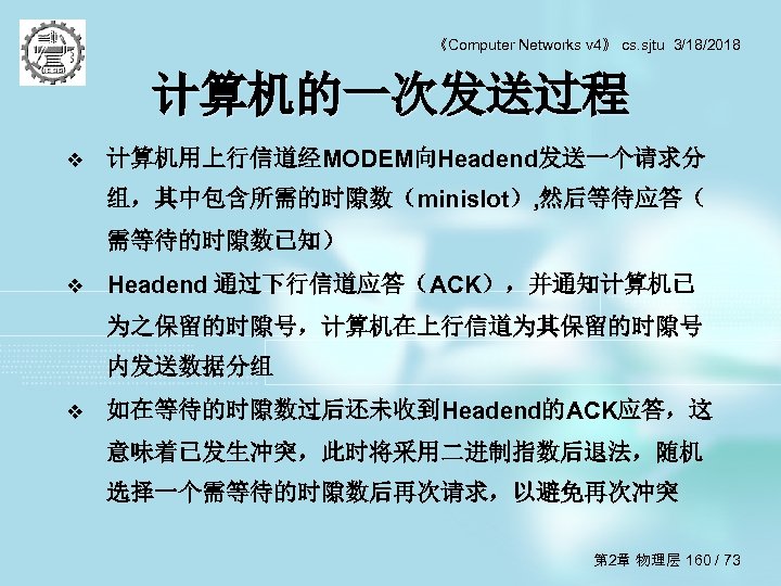 《Computer Networks v 4》 cs. sjtu 3/18/2018 计算机的一次发送过程 v 计算机用上行信道经MODEM向Headend发送一个请求分 组，其中包含所需的时隙数（minislot）, 然后等待应答（ 需等待的时隙数已知） v