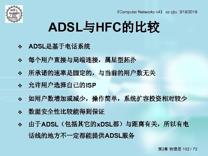 《Computer Networks v 4》 cs. sjtu 3/18/2018 ADSL与HFC的比较 v ADSL是基于电话系统 v 每个用户直接与局端连接，属星型拓扑 v 所承诺的速率是固定的，与当前的用户数无关