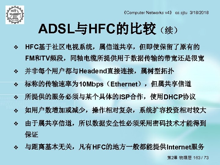 《Computer Networks v 4》 cs. sjtu 3/18/2018 ADSL与HFC的比较（续） v HFC基于社区电视系统，属信道共享，但即使保留了原有的 FM和TV频段，同轴电缆所提供用于数据传输的带宽还是很宽 v 并非每个用户都与Headend直接连接，属树型拓扑 v