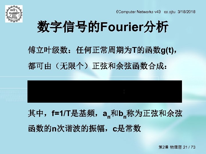 《Computer Networks v 4》 cs. sjtu 3/18/2018 数字信号的Fourier分析 傅立叶级数：任何正常周期为T的函数g(t)， 都可由（无限个）正弦和余弦函数合成： 其中，f=1/T是基频，an和bn称为正弦和余弦 函数的n次谐波的振幅，c是常数 第 2章