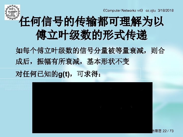 《Computer Networks v 4》 cs. sjtu 3/18/2018 任何信号的传输都可理解为以 傅立叶级数的形式传递 如每个傅立叶级数的信号分量被等量衰减，则合 成后，振幅有所衰减，基本形状不变 对任何已知的g(t)，可求得： 第 2章
