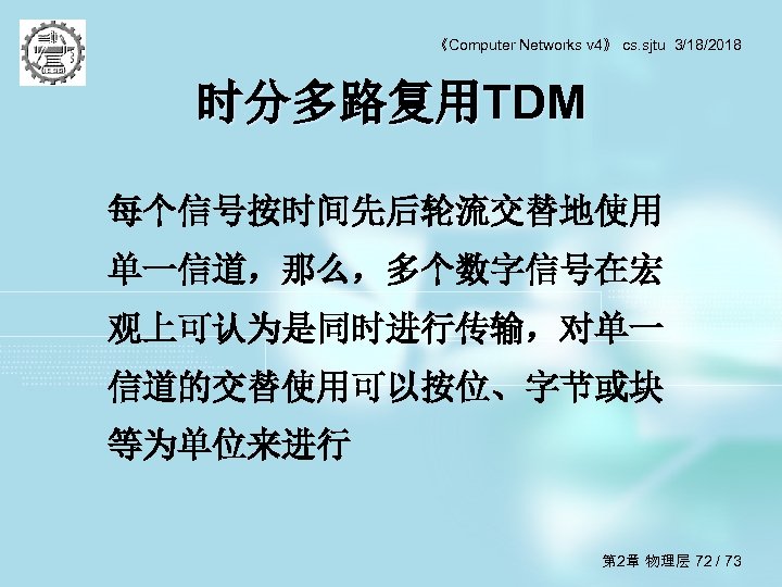 《Computer Networks v 4》 cs. sjtu 3/18/2018 时分多路复用TDM 每个信号按时间先后轮流交替地使用 单一信道，那么，多个数字信号在宏 观上可认为是同时进行传输，对单一 信道的交替使用可以按位、字节或块 等为单位来进行 第