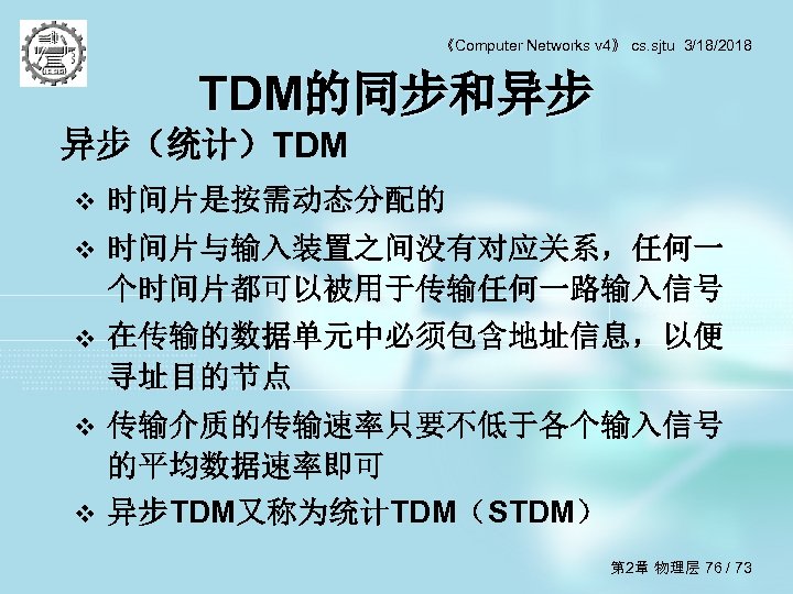 《Computer Networks v 4》 cs. sjtu 3/18/2018 TDM的同步和异步 异步（统计）TDM v 时间片是按需动态分配的 v 时间片与输入装置之间没有对应关系，任何一 个时间片都可以被用于传输任何一路输入信号