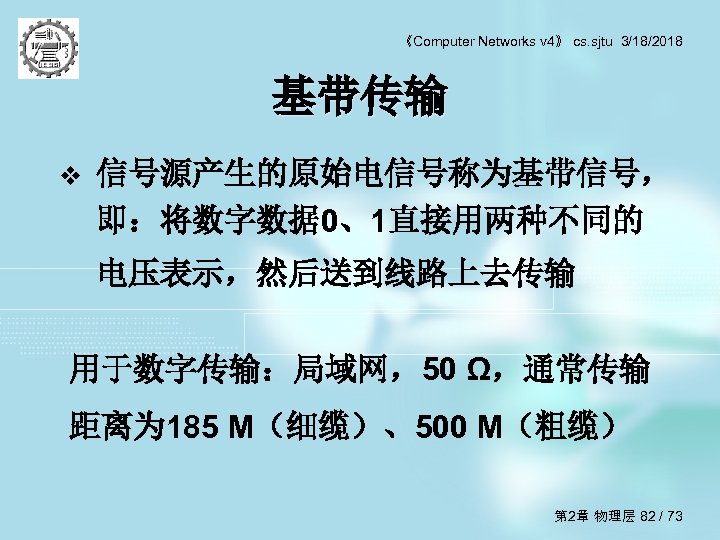 《Computer Networks v 4》 cs. sjtu 3/18/2018 基带传输 v 信号源产生的原始电信号称为基带信号， 即：将数字数据 0、1直接用两种不同的 电压表示，然后送到线路上去传输 用于数字传输：局域网，50