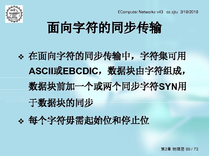 《Computer Networks v 4》 cs. sjtu 3/18/2018 面向字符的同步传输 v 在面向字符的同步传输中，字符集可用 ASCII或EBCDIC，数据块由字符组成， 数据块前加一个或两个同步字符SYN用 于数据块的同步 v