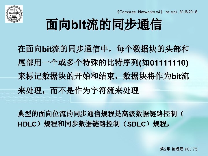 《Computer Networks v 4》 cs. sjtu 3/18/2018 面向bit流的同步通信 在面向bit流的同步通信中，每个数据块的头部和 尾部用一个或多个特殊的比特序列(如01111110) 来标记数据块的开始和结束，数据块将作为bit流 来处理，而不是作为字符流来处理 典型的面向位流的同步通信规程是高级数据链路控制（ HDLC）规程和同步数据链路控制（SDLC）规程，