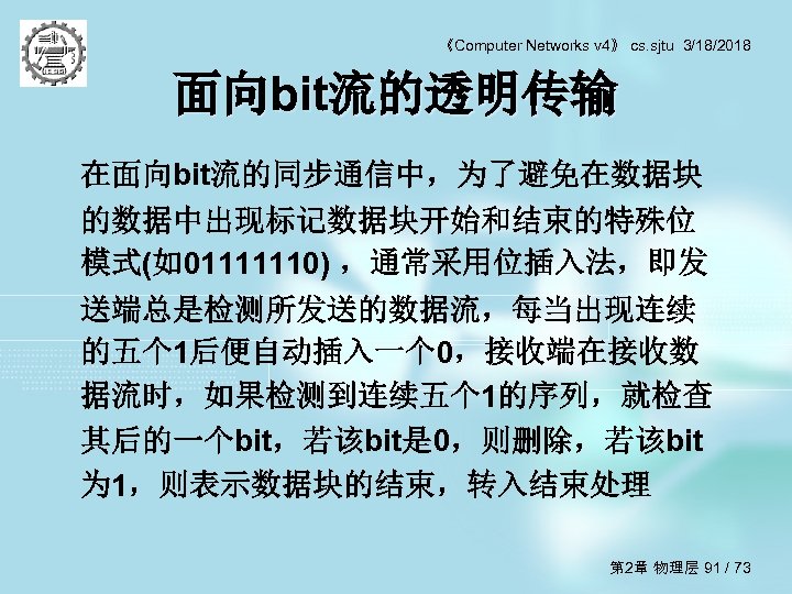 《Computer Networks v 4》 cs. sjtu 3/18/2018 面向bit流的透明传输 在面向bit流的同步通信中，为了避免在数据块 的数据中出现标记数据块开始和结束的特殊位 模式(如01111110) ，通常采用位插入法，即发 送端总是检测所发送的数据流，每当出现连续 的五个