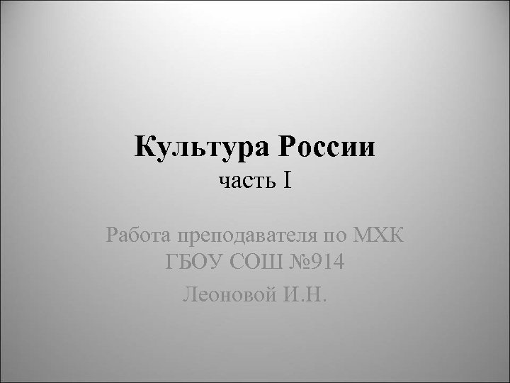 Культура России часть I Работа преподавателя по МХК ГБОУ СОШ № 914 Леоновой И.