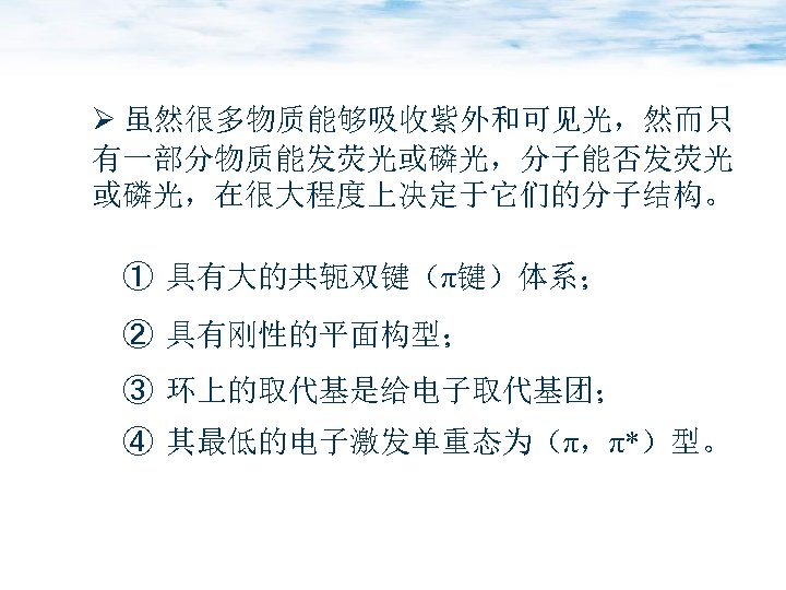 Ø 虽然很多物质能够吸收紫外和可见光，然而只 有一部分物质能发荧光或磷光，分子能否发荧光 或磷光，在很大程度上决定于它们的分子结构。 ① 具有大的共轭双键（π键）体系； ② 具有刚性的平面构型； ③ 环上的取代基是给电子取代基团； ④ 其最低的电子激发单重态为（π，π*）型。 