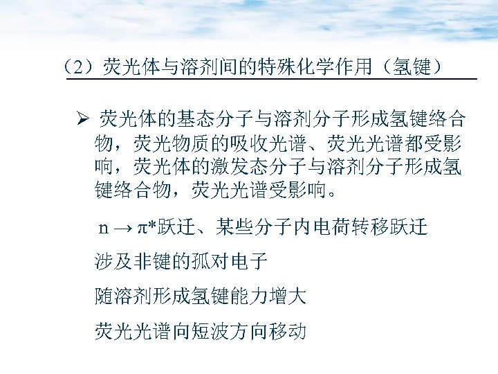 （2）荧光体与溶剂间的特殊化学作用（氢键） Ø 荧光体的基态分子与溶剂分子形成氢键络合 物，荧光物质的吸收光谱、荧光光谱都受影 响，荧光体的激发态分子与溶剂分子形成氢 键络合物，荧光光谱受影响。 n → π*跃迁、某些分子内电荷转移跃迁 涉及非键的孤对电子 随溶剂形成氢键能力增大 荧光光谱向短波方向移动 