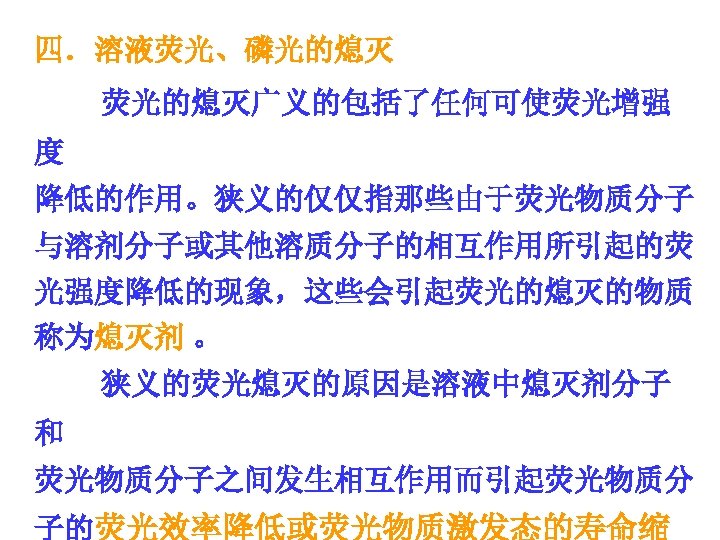 四．溶液荧光、磷光的熄灭 荧光的熄灭广义的包括了任何可使荧光增强 度 降低的作用。狭义的仅仅指那些由于荧光物质分子 与溶剂分子或其他溶质分子的相互作用所引起的荧 光强度降低的现象，这些会引起荧光的熄灭的物质 称为熄灭剂 。 狭义的荧光熄灭的原因是溶液中熄灭剂分子 和 荧光物质分子之间发生相互作用而引起荧光物质分 子的荧光效率降低或荧光物质激发态的寿命缩 