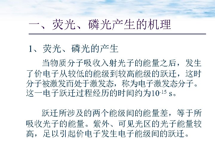 一、荧光、磷光产生的机理 1、荧光、磷光的产生 当物质分子吸收入射光子的能量之后，发生 了价电子从较低的能级到较高能级的跃迁，这时 分子被激发而处于激发态，称为电子激发态分子。 这一电子跃迁过程经历的时间约为 10 -15 s。 跃迁所涉及的两个能级间的能量差，等于所 吸收光子的能量。紫外、可见光区的光子能量较 高，足以引起价电子发生电子能级间的跃迁。 