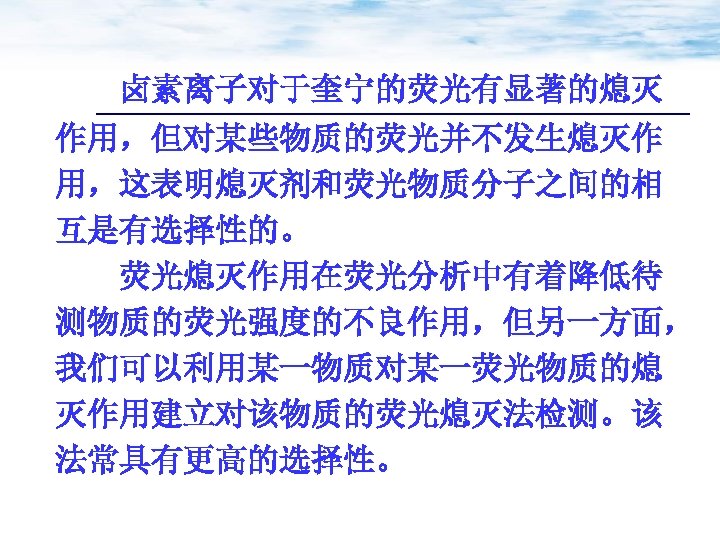 卤素离子对于奎宁的荧光有显著的熄灭 作用，但对某些物质的荧光并不发生熄灭作 用，这表明熄灭剂和荧光物质分子之间的相 互是有选择性的。 荧光熄灭作用在荧光分析中有着降低待 测物质的荧光强度的不良作用，但另一方面， 我们可以利用某一物质对某一荧光物质的熄 灭作用建立对该物质的荧光熄灭法检测。该 法常具有更高的选择性。 