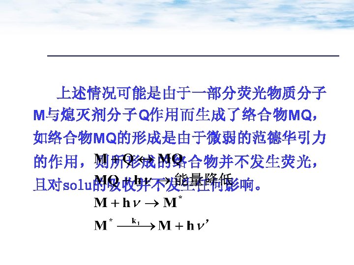 上述情况可能是由于一部分荧光物质分子 M与熄灭剂分子Q作用而生成了络合物MQ， 如络合物MQ的形成是由于微弱的范德华引力 的作用，则所形成的络合物并不发生荧光， 且对solu的吸收并不发生任何影响。 