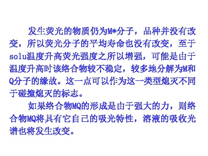 发生荧光的物质仍为M*分子，品种并没有改 变，所以荧光分子的平均寿命也没有改变，至于 solu温度升高荧光强度之所以增强，可能是由于 温度升高时该络合物较不稳定，较多地分解为M和 Q分子的缘故。这一点可以作为这一类型熄灭不同 于碰撞熄灭的标志。 如果络合物MQ的形成是由于强大的力，则络 合物MQ将具有它自己的吸光特性，溶液的吸收光 谱也将发生改变。 
