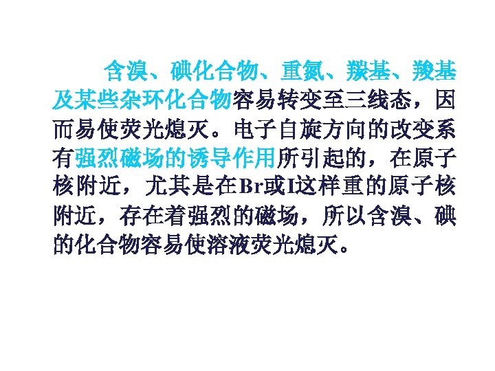 含溴、碘化合物、重氮、羰基、羧基 及某些杂环化合物容易转变至三线态，因 而易使荧光熄灭。电子自旋方向的改变系 有强烈磁场的诱导作用所引起的，在原子 核附近，尤其是在Br或I这样重的原子核 附近，存在着强烈的磁场，所以含溴、碘 的化合物容易使溶液荧光熄灭。 