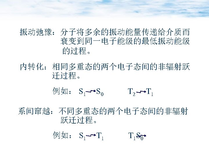 振动弛豫：分子将多余的振动能量传递给介质而 衰变到同一电子能级的最低振动能级 的过程。 内转化：相同多重态的两个电子态间的非辐射跃 迁过程。 例如： S 1 S 0 T 2 T 1