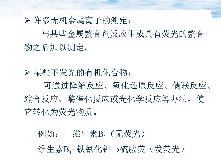 Ø 许多无机金属离子的测定： 与某些金属螯合剂反应生成具有荧光的螯合 物之后加以测定。 Ø 某些不发光的有机化合物： 可通过降解反应、氧化还原反应、偶联反应、 缩合反应、酶催化反应或光化学反应等办法，使 它转化为荧光物质。 例如： 维生素B 1（无荧光） 维生素B 1+铁氰化钾→硫胺荧（发荧光）