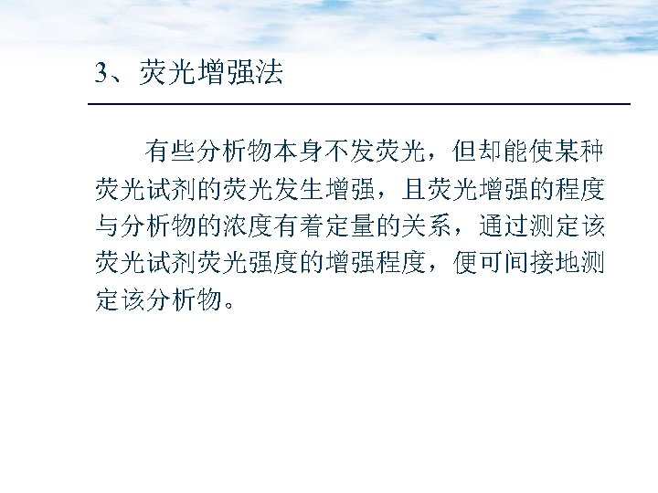 3、荧光增强法 有些分析物本身不发荧光，但却能使某种 荧光试剂的荧光发生增强，且荧光增强的程度 与分析物的浓度有着定量的关系，通过测定该 荧光试剂荧光强度的增强程度，便可间接地测 定该分析物。 