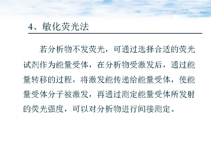 4、敏化荧光法 若分析物不发荧光，可通过选择合适的荧光 试剂作为能量受体，在分析物受激发后，通过能 量转移的过程，将激发能传递给能量受体，使能 量受体分子被激发，再通过测定能量受体所发射 的荧光强度，可以对分析物进行间接测定。 