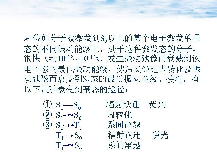 Ø 假如分子被激发到S 2以上的某个电子激发单重 态的不同振动能级上，处于这种激发态的分子， 很快（约 10 -12~ 10 -14 s）发生振动弛豫而衰减到该 电子态的最低振动能级，然后又经过内转化及振 动弛豫而衰变到S 1态的最低振动能级。接着，有 以下几种衰变到基态的途径：