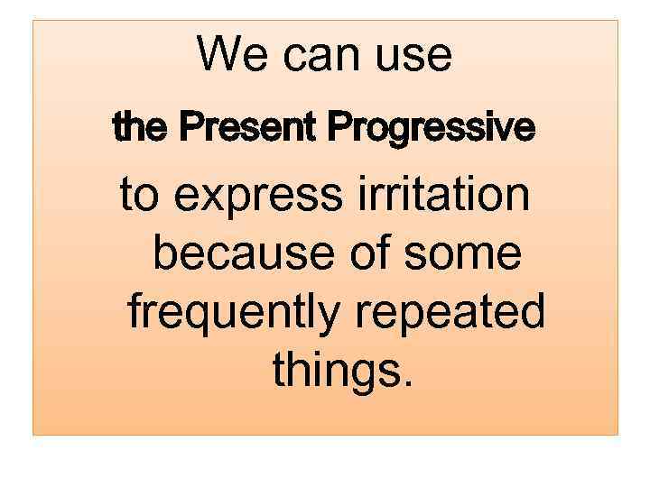 We can use the Present Progressive to express irritation because of some frequently repeated