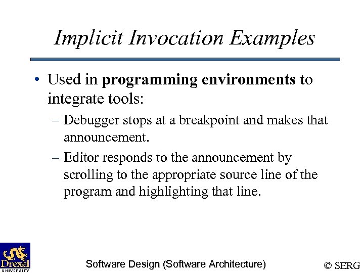 Implicit Invocation Examples • Used in programming environments to integrate tools: – Debugger stops