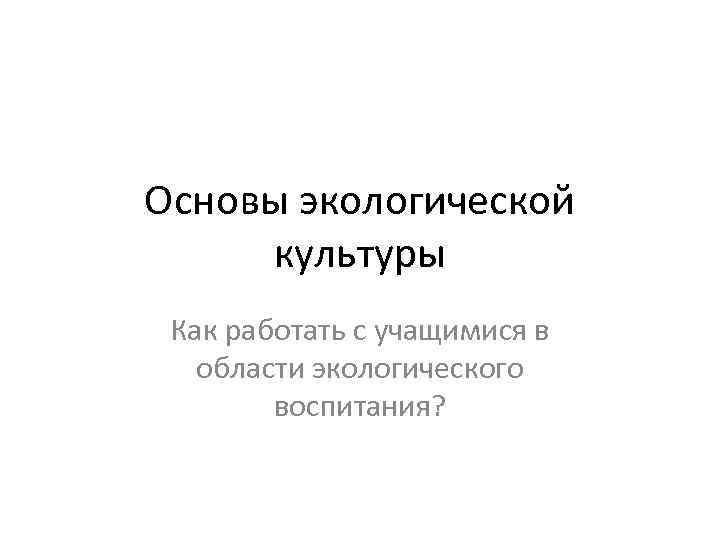 Основы экологической культуры Как работать с учащимися в области экологического воспитания? 