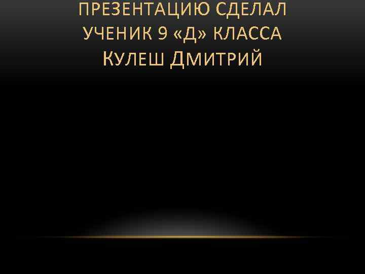 ПРЕЗЕНТАЦИЮ СДЕЛАЛ УЧЕНИК 9 «Д» КЛАССА КУЛЕШ ДМИТРИЙ 