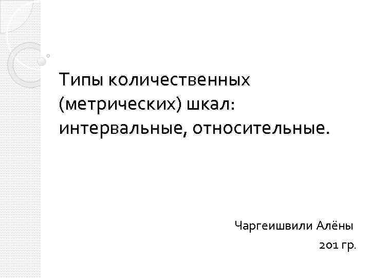 Типы количественных (метрических) шкал: интервальные, относительные. Чаргеишвили Алёны 201 гр. 