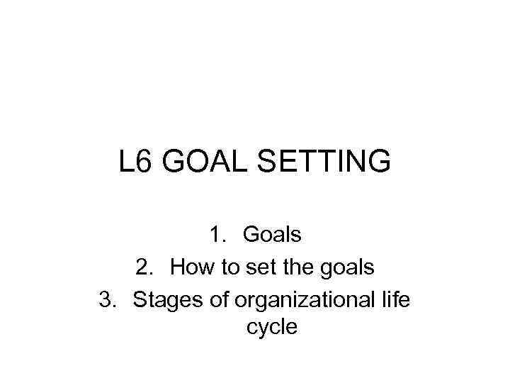 L 6 GOAL SETTING 1. Goals 2. How to set the goals 3. Stages