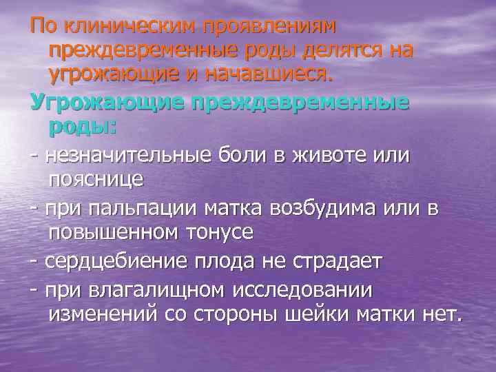 По клиническим проявлениям преждевременные роды делятся на угрожающие и начавшиеся. Угрожающие преждевременные роды: -