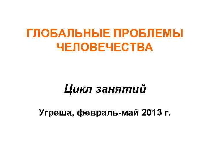 ГЛОБАЛЬНЫЕ ПРОБЛЕМЫ ЧЕЛОВЕЧЕСТВА Цикл занятий Угреша, февраль-май 2013 г. 